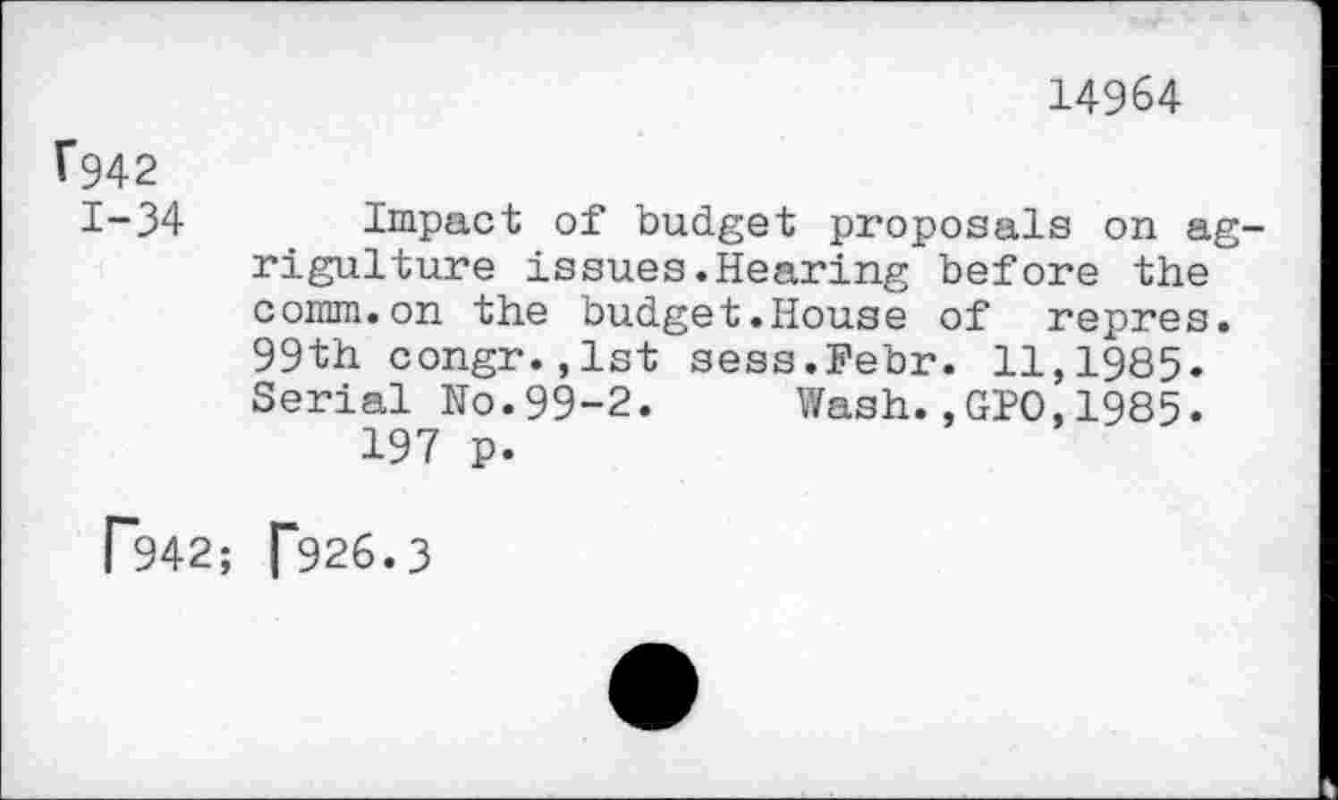 ﻿14964
1*942
1-34 Impact of budget proposals on ag-rigulture issues.Hearing before the" comm.on the budget.House of repres. 99th congr.,lst sess.Febr. 11,1985. Serial No.99-2. Wash.,GIO,1985.
197 p.
T942; [*926.3